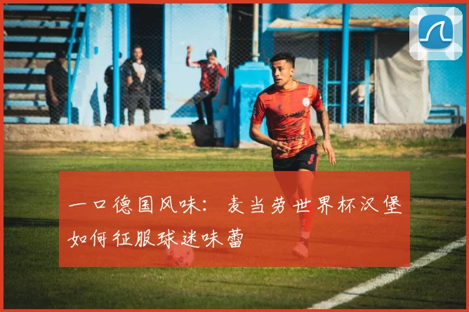 一口德国风味：麦当劳世界杯汉堡如何征服球迷味蕾